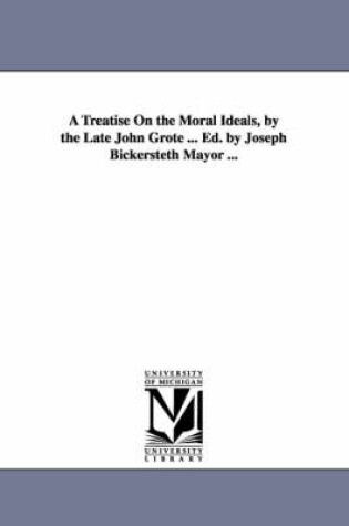 Cover of A Treatise On the Moral Ideals, by the Late John Grote ... Ed. by Joseph Bickersteth Mayor ...