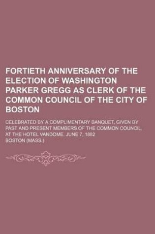 Cover of Fortieth Anniversary of the Election of Washington Parker Gregg as Clerk of the Common Council of the City of Boston; Celebrated by a Complimentary Banquet, Given by Past and Present Members of the Common Council, at the Hotel Vandome,