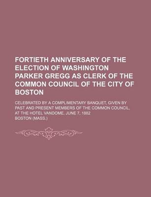 Book cover for Fortieth Anniversary of the Election of Washington Parker Gregg as Clerk of the Common Council of the City of Boston; Celebrated by a Complimentary Banquet, Given by Past and Present Members of the Common Council, at the Hotel Vandome,