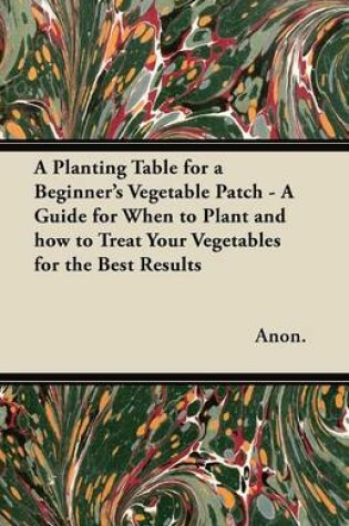 Cover of A Planting Table for a Beginner's Vegetable Patch - A Guide for When to Plant and How to Treat Your Vegetables for the Best Results