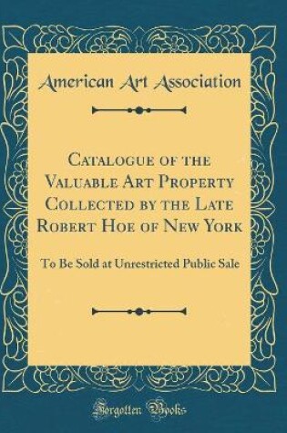 Cover of Catalogue of the Valuable Art Property Collected by the Late Robert Hoe of New York: To Be Sold at Unrestricted Public Sale (Classic Reprint)