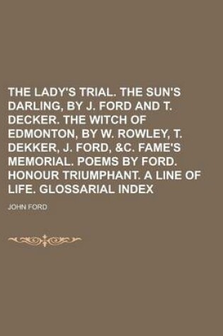 Cover of The Lady's Trial. the Sun's Darling, by J. Ford and T. Decker. the Witch of Edmonton, by W. Rowley, T. Dekker, J. Ford, &C. Fame's Memorial. Poems by Ford. Honour Triumphant. a Line of Life. Glossarial Index