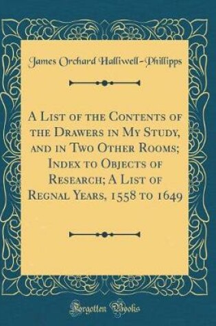 Cover of A List of the Contents of the Drawers in My Study, and in Two Other Rooms; Index to Objects of Research; A List of Regnal Years, 1558 to 1649 (Classic Reprint)