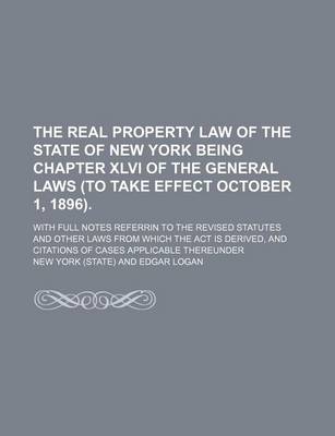 Book cover for The Real Property Law of the State of New York Being Chapter XLVI of the General Laws (to Take Effect October 1, 1896).; With Full Notes Referrin to the Revised Statutes and Other Laws from Which the ACT Is Derived, and Citations of Cases Applicable Thereunder