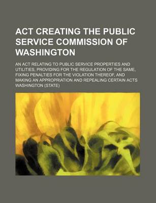 Book cover for ACT Creating the Public Service Commission of Washington; An ACT Relating to Public Service Properties and Utilities, Providing for the Regulation of the Same, Fixing Penalties for the Violation Thereof, and Making an Appropriation and Repealing Certain Ac