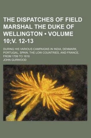 Cover of The Dispatches of Field Marshal the Duke of Wellington (Volume 10;v. 12-13); During His Various Campaigns in India, Denmark, Portugal, Spain, the Low Countries, and France, from 1799 to 1818