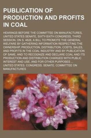 Cover of Publication of Production and Profits in Coal; Hearings Before the Committee on Manufactures, United States Senate, Sixty-Sixth Congress, Third Session, on S. 4828, a Bill to Promote the General Welfare by Gathering Information Respecting the Ownership, Pr