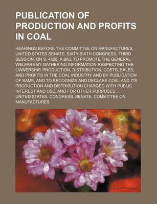 Book cover for Publication of Production and Profits in Coal; Hearings Before the Committee on Manufactures, United States Senate, Sixty-Sixth Congress, Third Session, on S. 4828, a Bill to Promote the General Welfare by Gathering Information Respecting the Ownership, Pr