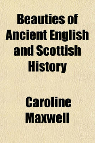 Cover of Beauties of Ancient English and Scottish History; To Which Is Added, Some Part of Roman History, So Far as It Is Connected with Their Residence and Government in This Country