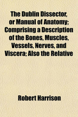 Cover of The Dublin Dissector, or Manual of Anatomy; Comprising a Description of the Bones, Muscles, Vessels, Nerves, and Viscera; Also the Relative
