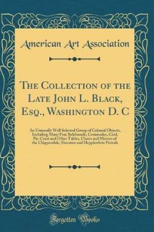 Cover of The Collection of the Late John L. Black, Esq., Washington D. C: An Unusually Well Selected Group of Colonial Objects, Including Many Fine Sideboards, Commodes, Card, Pie-Crust and Other Tables, Chairs and Mirrors of the Chippendale, Sheraton and Hepplewh