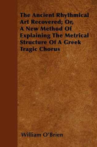 Cover of The Ancient Rhythmical Art Recovered; Or, A New Method Of Explaining The Metrical Structure Of A Greek Tragic Chorus