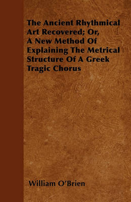 Book cover for The Ancient Rhythmical Art Recovered; Or, A New Method Of Explaining The Metrical Structure Of A Greek Tragic Chorus