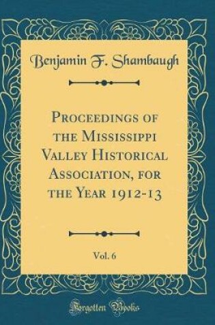 Cover of Proceedings of the Mississippi Valley Historical Association, for the Year 1912-13, Vol. 6 (Classic Reprint)