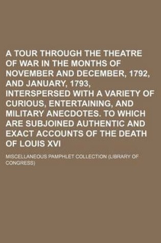 Cover of A Tour Through the Theatre of War in the Months of November and December, 1792, and January, 1793, Interspersed with a Variety of Curious, Entertaining, and Military Anecdotes. to Which Are Subjoined Authentic and Exact Accounts of the Death of Louis XVI