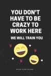 Book cover for You Don't Have to Be Crazy to Work Here We Will Train You Blank Lined Journal