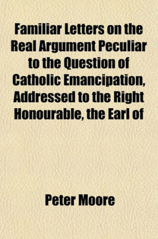 Cover of Familiar Letters on the Real Argument Peculiar to the Question of Catholic Emancipation, Addressed to the Right Honourable, the Earl of