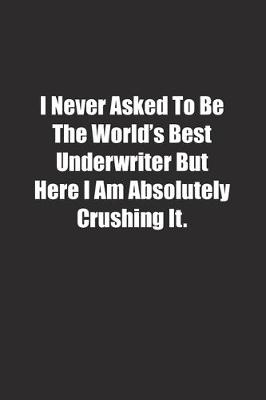 Book cover for I Never Asked To Be The World's Best Underwriter But Here I Am Absolutely Crushing It.