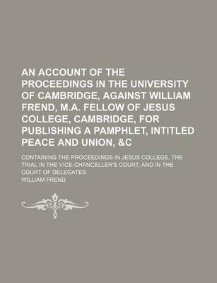 Book cover for An Account of the Proceedings in the University of Cambridge, Against William Frend, M.A. Fellow of Jesus College, Cambridge, for Publishing a Pamphlet, Intitled Peace and Union, &C; Containing the Proceedings in Jesus College, the Trial in the Vice-Chanc