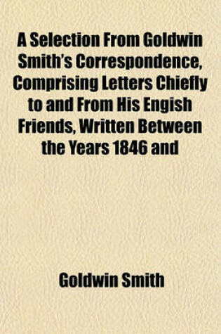 Cover of A Selection from Goldwin Smith's Correspondence, Comprising Letters Chiefly to and from His Engish Friends, Written Between the Years 1846 and