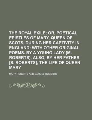 Book cover for The Royal Exile; Or, Poetical Epistles of Mary, Queen of Scots, During Her Captivity in England with Other Original Poems. by a Young Lady [M. Roberts]. Also, by Her Father [S. Roberts], the Life of Queen Mary