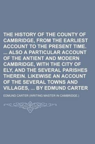 Cover of The History of the County of Cambridge, from the Earliest Account to the Present Time. Also a Particular Account of the Antient and Modern Cambridge, with the City of Ely, and the Several Parishes Therein. Likewise an Account of the