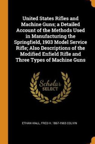 Cover of United States Rifles and Machine Guns; A Detailed Account of the Methods Used in Manufacturing the Springfield, 1903 Model Service Rifle; Also Descriptions of the Modified Enfield Rifle and Three Types of Machine Guns