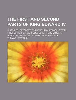 Book cover for The First and Second Parts of King Edward IV.; Histories Reprinted Form the Unique Black Letter First Edition of 1600, Collated with One Other in Black Letter, and with Those of 1619 and 1626