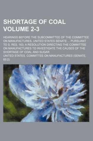 Cover of Shortage of Coal Volume 2-3; Hearings Before the Subcommittee of the Committee on Manufactures, United States Senate ... Pursuant to S. Res. 163; A Resolution Directing the Committee on Manufactures to Investigate the Causes of the Shortage of Coal and Su