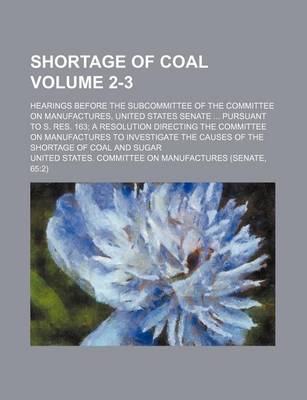 Book cover for Shortage of Coal Volume 2-3; Hearings Before the Subcommittee of the Committee on Manufactures, United States Senate ... Pursuant to S. Res. 163; A Resolution Directing the Committee on Manufactures to Investigate the Causes of the Shortage of Coal and Su