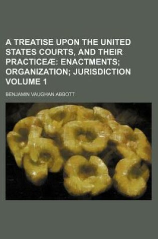 Cover of A Treatise Upon the United States Courts, and Their Practiceae Volume 1; Enactments Organization Jurisdiction