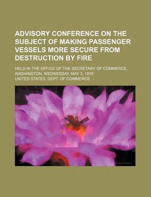 Book cover for Advisory Conference on the Subject of Making Passenger Vessels More Secure from Destruction by Fire; Held in the Office of the Secretary of Commerce, Washington, Wednesday, May 3, 1916