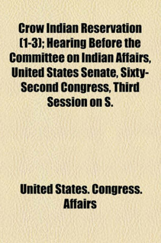 Cover of Crow Indian Reservation (Volume 1-3); Hearing Before the Committee on Indian Affairs, United States Senate, Sixty-Second Congress, Third Session on S. Res. 352 a Resolution Authorizing the Secretary of the Interior to Furnish Information to the Attorney Ge