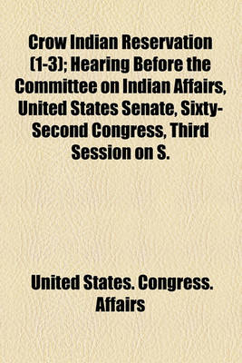 Book cover for Crow Indian Reservation (Volume 1-3); Hearing Before the Committee on Indian Affairs, United States Senate, Sixty-Second Congress, Third Session on S. Res. 352 a Resolution Authorizing the Secretary of the Interior to Furnish Information to the Attorney Ge