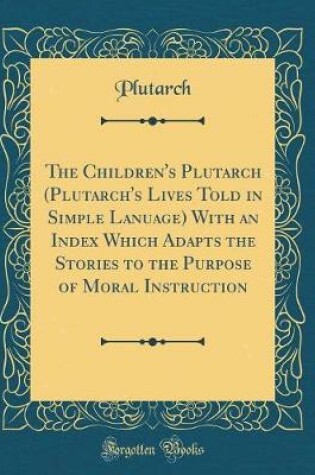 Cover of The Children's Plutarch (Plutarch's Lives Told in Simple Lanuage) with an Index Which Adapts the Stories to the Purpose of Moral Instruction (Classic Reprint)