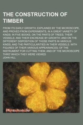 Cover of The Construction of Timber; From Its Early Growth Explained by the Microscope, and Proved from Experiments, in a Great Variety of Kinds in Five Books. on the Parts of Trees Their Vessels and Their Encrease by Growth and on the Different Disposition of Tho