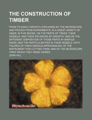 Book cover for The Construction of Timber; From Its Early Growth Explained by the Microscope, and Proved from Experiments, in a Great Variety of Kinds in Five Books. on the Parts of Trees Their Vessels and Their Encrease by Growth and on the Different Disposition of Tho