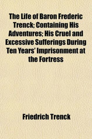 Cover of The Life of Baron Frederic Trenck; Containing His Adventures; His Cruel and Excessive Sufferings During Ten Years' Imprisonment at the Fortress