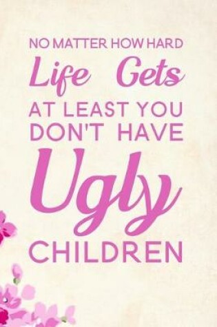 Cover of No Matter How Hard Life Gets At Least You Don't Have Ugly Children