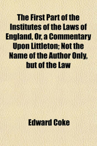 Cover of The First Part of the Institutes of the Laws of England, Or, a Commentary Upon Littleton; Not the Name of the Author Only, But of the Law