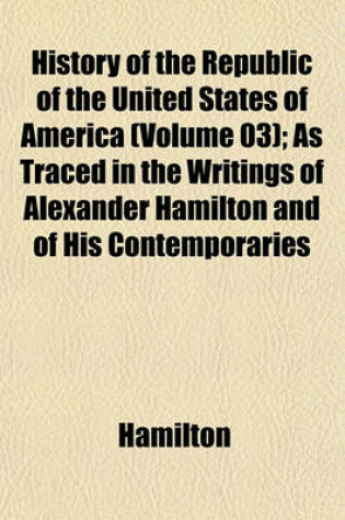 Cover of History of the Republic of the United States of America (Volume 03); As Traced in the Writings of Alexander Hamilton and of His Contemporaries