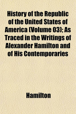 Book cover for History of the Republic of the United States of America (Volume 03); As Traced in the Writings of Alexander Hamilton and of His Contemporaries
