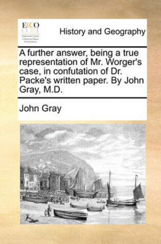 Cover of A further answer, being a true representation of Mr. Worger's case, in confutation of Dr. Packe's written paper. By John Gray, M.D.