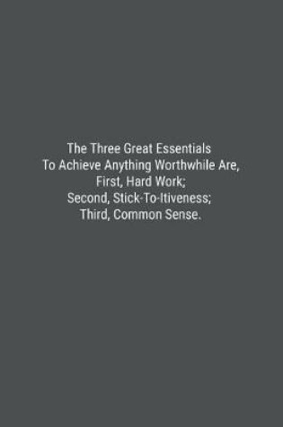 Cover of The Three Great Essentials To Achieve Anything Worthwhile Are, First, Hard Work; Second, Stick-To-Itiveness; Third, Common Sense.