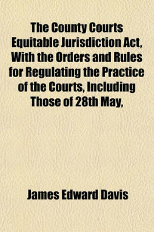 Cover of The County Courts Equitable Jurisdiction ACT, with the Orders and Rules for Regulating the Practice of the Courts, Including Those of 28th May,