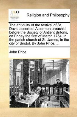 Cover of The antiquity of the festival of St. David asserted. A sermon preach'd before the Society of Antient Britons, on Friday the first of March 1754, in the parish church of St. James, in the city of Bristol. By John Price, ...