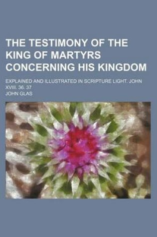 Cover of The Testimony of the King of Martyrs Concerning His Kingdom; Explained and Illustrated in Scripture Light. John XVIII. 36. 37