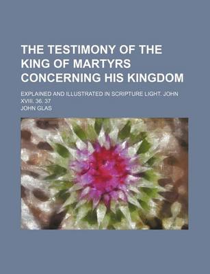 Book cover for The Testimony of the King of Martyrs Concerning His Kingdom; Explained and Illustrated in Scripture Light. John XVIII. 36. 37