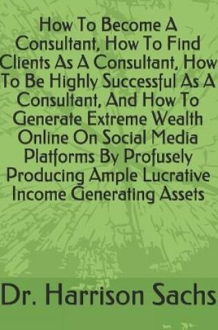 Cover of How To Become A Consultant, How To Find Clients As A Consultant, How To Be Highly Successful As A Consultant, And How To Generate Extreme Wealth Online On Social Media Platforms By Profusely Producing Ample Lucrative Income Generating Assets