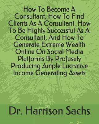 Book cover for How To Become A Consultant, How To Find Clients As A Consultant, How To Be Highly Successful As A Consultant, And How To Generate Extreme Wealth Online On Social Media Platforms By Profusely Producing Ample Lucrative Income Generating Assets